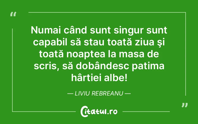 Numai când sunt singur sunt capabil să stau toată ziua şi toată noaptea la masa de scris, să dobândesc patima hârtiei albe! Liviu Rebreanu