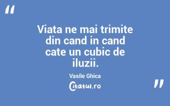 Viata ne mai trimite din cand in cand cate un cubic de iluzii. Vasile Ghica...