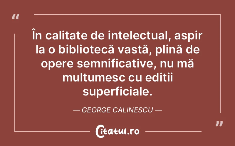 În calitate de intelectual, aspir la o bibliotecă vastă, plină de opere semnificative, nu mă mulțumesc cu ediții superficiale. George Calinescu