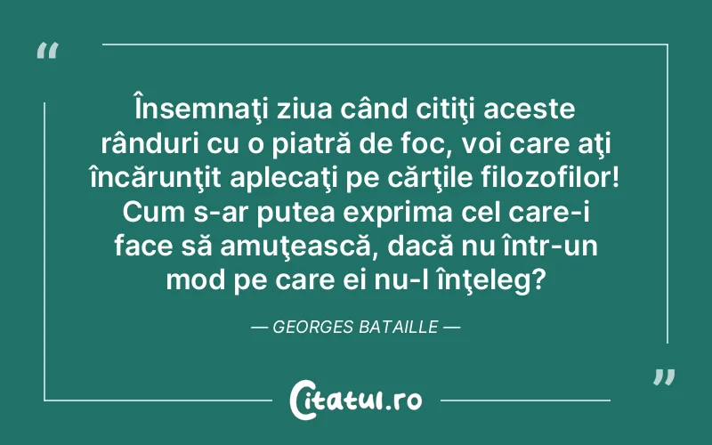 Însemnaţi ziua când citiţi aceste rânduri cu o piatră de foc, voi care aţi încărunţit aplecaţi pe cărţile filozofilor! Cum s-ar putea exprima cel care-i face să amuţească, dacă nu într-un mod pe care ei nu-l înţeleg?	Georges Bataille