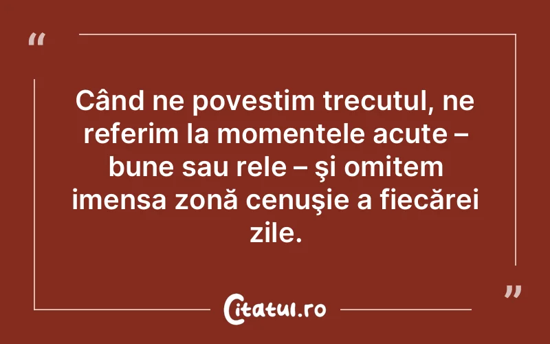 Când ne povestim trecutul, ne referim la momentele acute – bune sau rele – şi omitem imensa zonă cenuşie a fiecărei zile.