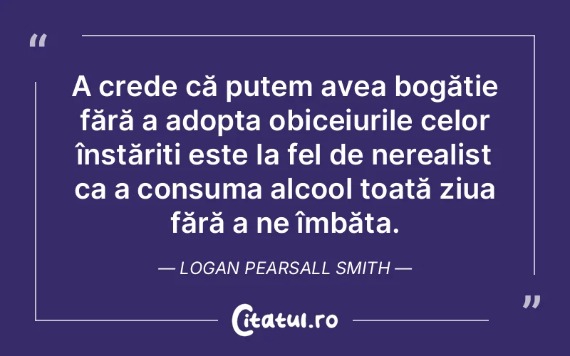 A crede că putem avea bogăție fără a adopta obiceiurile celor înstăriți este la fel de nerealist ca a consuma alcool toată ziua fără a ne îmbăta. Logan Pearsall Smith