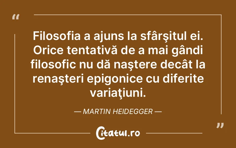 Filosofia a ajuns la sfârşitul ei. Orice tentativă de a mai gândi filosofic nu dă naştere decât la renaşteri epigonice cu diferite variaţiuni. Martin Heidegger