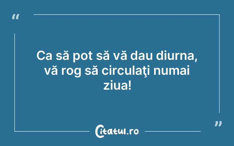 Ca să pot să vă dau diurna, vă rog să circulaţi numai ziua!