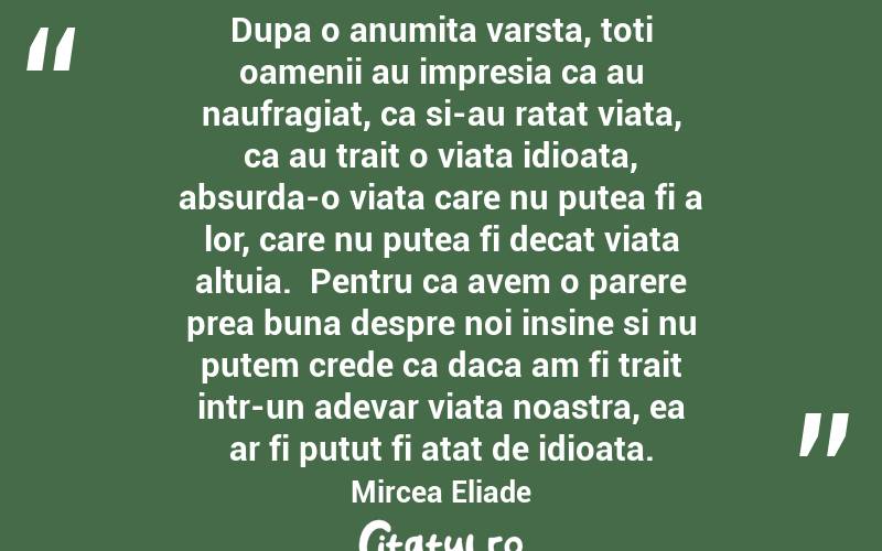 Dupa o anumita varsta, toti oamenii au impresia ca au naufragiat, ca si-au ratat viata, ca au trait o viata idioata, absurda-o viata care nu putea fi a lor, care nu putea fi decat viata altuia.  Pentru ca avem o parere prea buna despre noi insine si nu putem crede ca daca am fi trait intr-un adevar viata noastra, ea ar fi putut fi atat de idioata.  Mircea Eliade