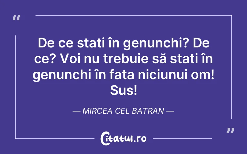 De ce stați în genunchi? De ce? Voi nu trebuie să stați în genunchi în fața niciunui om! Sus! Mircea Cel Batran