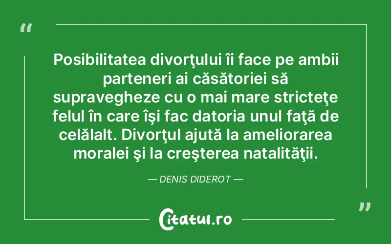 Posibilitatea divorţului îi face pe ambii parteneri ai căsătoriei să supravegheze cu o mai mare stricteţe felul în care îşi fac datoria unul faţă de celălalt. Divorţul ajută la ameliorarea moralei şi la creşterea natalităţii. Denis Diderot