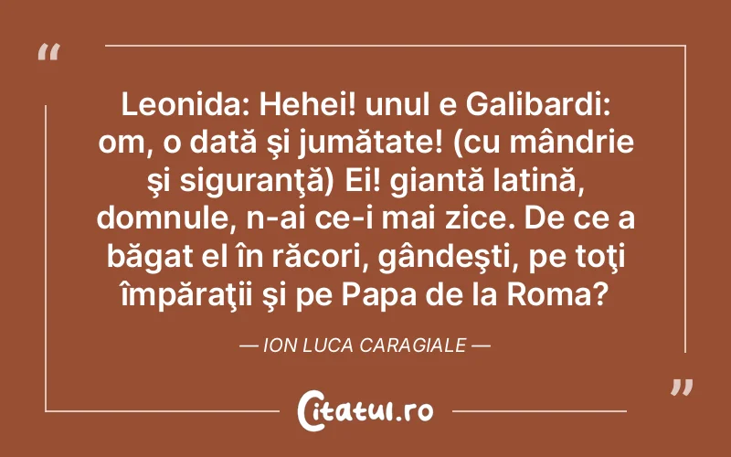 Leonida: Hehei! unul e Galibardi: om, o dată şi jumătate! (cu mândrie şi siguranţă) Ei! giantă latină, domnule, n-ai ce-i mai zice. De ce a băgat el în răcori, gândeşti, pe toţi împăraţii şi pe Papa de la Roma?	Ion Luca Caragiale