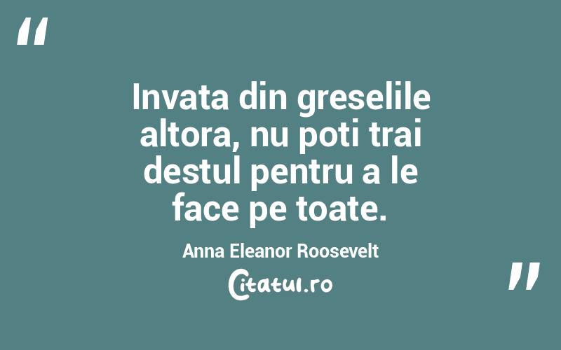 Invata din greselile altora, nu poti trai destul pentru a le face pe toate. Anna Eleanor Roosevelt