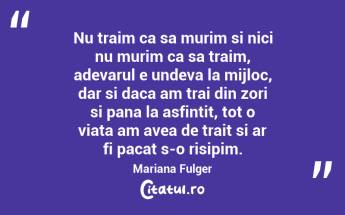 Nu traim ca sa murim si nici nu murim ca sa traim, adevarul e undeva la mijloc, dar si daca am trai din zori si pana la asfintit, tot o viata am avea de trait si ar fi pacat s-o risipim. Mariana Fulger...