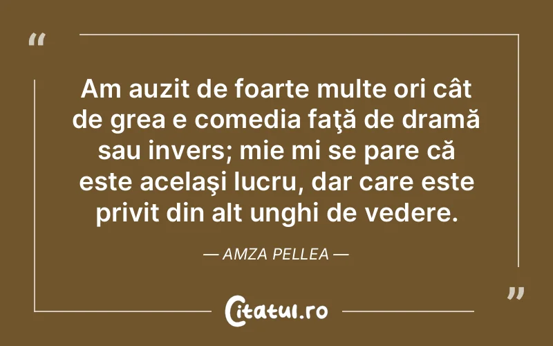 Am auzit de foarte multe ori cât de grea e comedia faţă de dramă sau invers; mie mi se pare că este acelaşi lucru, dar care este privit din alt unghi de vedere. Amza Pellea
