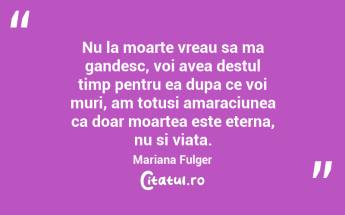 Nu la moarte vreau sa ma gandesc, voi avea destul timp pentru ea dupa ce voi muri, am totusi amaraciunea ca doar moartea este eterna, nu si viata. Mariana Fulger...