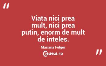 Viata nici prea mult, nici prea putin, enorm de mult de inteles. Mariana Fulger...