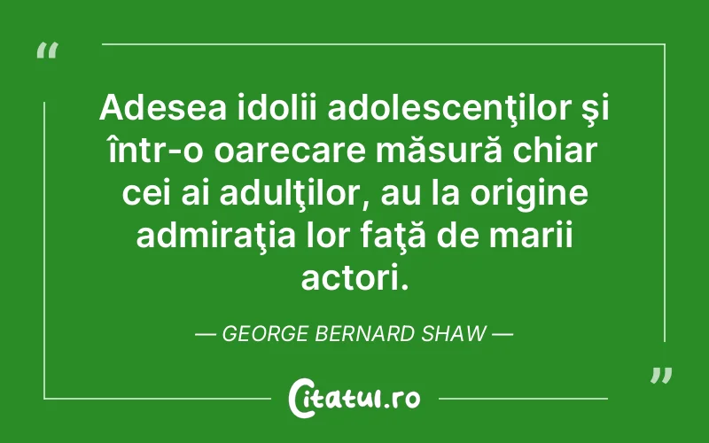 Adesea idolii adolescenţilor şi într-o oarecare măsură chiar cei ai adulţilor, au la origine admiraţia lor faţă de marii actori. George Bernard Shaw