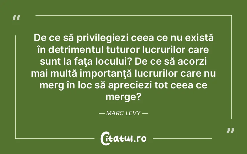 De ce să privilegiezi ceea ce nu există în detrimentul tuturor lucrurilor care sunt la faţa locului? De ce să acorzi mai multă importanţă lucrurilor care nu merg în loc să apreciezi tot ceea ce merge?	Marc Levy
