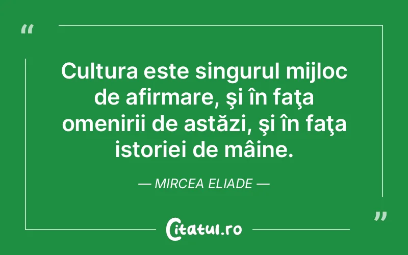 Cultura este singurul mijloc de afirmare, şi în faţa omenirii de astăzi, şi în faţa istoriei de mâine. Mircea Eliade