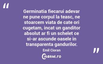 Germinatia fiecarui adevar ne pune corpul la teasc, ne stoarcem viata de cate ori cugetam, incat un ganditor absolut ar fi un schelet ce si-ar ascunde oasele in transparenta gandurilor. Emil Cioran...