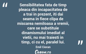 Sensibilitatea fata de timp pleaca din incapacitatea de a trai in prezent, iti dai seama in fiece clipa de miscarea nemiloasa a vremii, care se substituie dinamismului imediat al vietii, nu mai traiesti in timp, ci cu el, paralel lui. Emil Cioran...