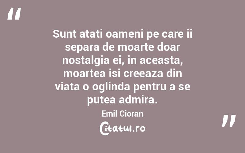 Sunt atati oameni pe care ii separa de moarte doar nostalgia ei, in aceasta, moartea isi creeaza din viata o oglinda pentru a se putea admira. Emil Cioran