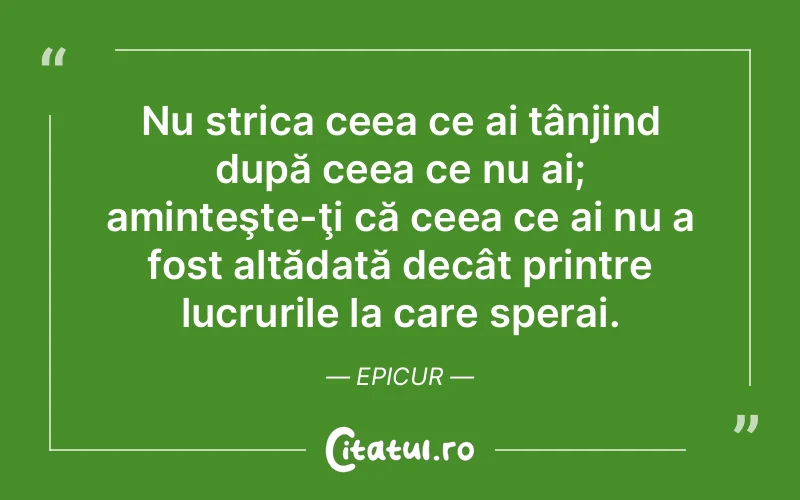 Nu strica ceea ce ai tânjind după ceea ce nu ai; aminteşte-ţi că ceea ce ai nu a fost altădată decât printre lucrurile la care sperai. Epicur