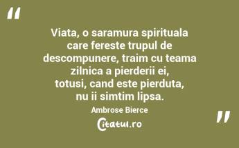 Viata, o saramura spirituala care fereste trupul de descompunere, traim cu teama zilnica a pierderii ei, totusi, cand este pierduta, nu ii simtim lipsa. Ambrose Bierce...