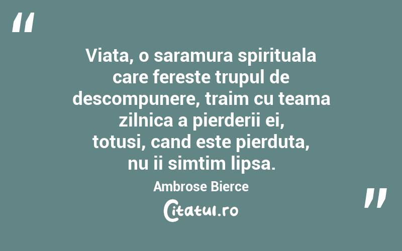 Viata, o saramura spirituala care fereste trupul de descompunere, traim cu teama zilnica a pierderii ei, totusi, cand este pierduta, nu ii simtim lipsa. Ambrose Bierce
