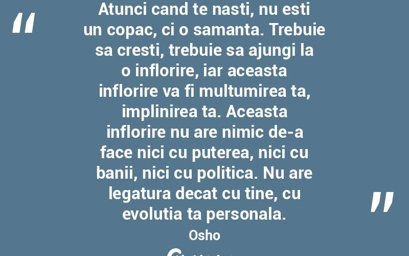 Atunci cand te nasti, nu esti un copac, ci o samanta. Trebuie sa cresti, trebuie sa ajungi la o inflorire, iar aceasta inflorire va fi multumirea ta, implinirea ta. Aceasta inflorire nu are nimic de-a face nici cu puterea, nici cu banii, nici cu politica. Nu are legatura decat cu tine, cu evolutia ta personala.  Osho