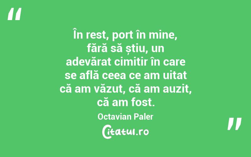În rest, port în mine, fără să știu, un adevărat cimitir în care se află ceea ce am uitat că am văzut, că am auzit, că am fost. Octavian Paler
