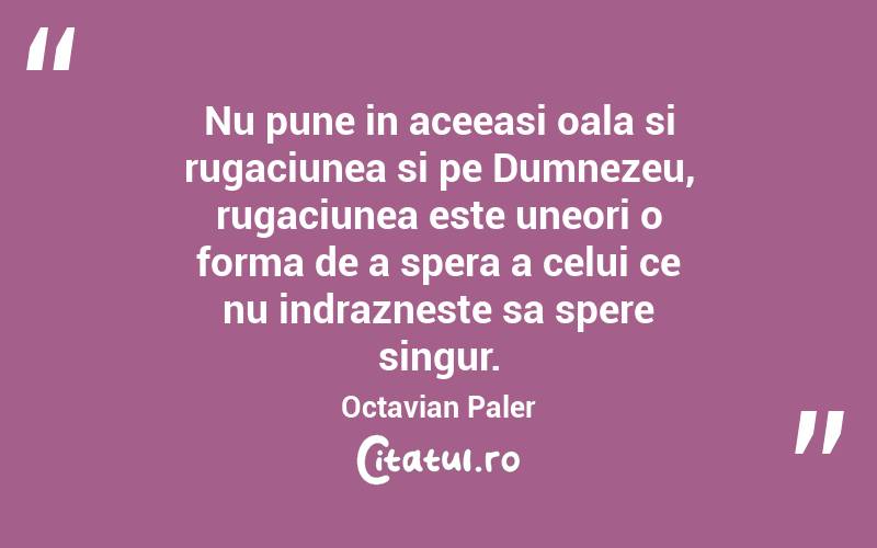 Nu pune in aceeasi oala si rugaciunea si pe Dumnezeu, rugaciunea este uneori o forma de a spera a celui ce nu indrazneste sa spere singur. Octavian Paler
