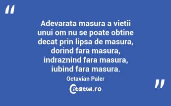Adevarata masura a vietii unui om nu se poate obtine decat prin lipsa de masura, dorind fara masura, indraznind fara masura, iubind fara masura. Octavian Paler...