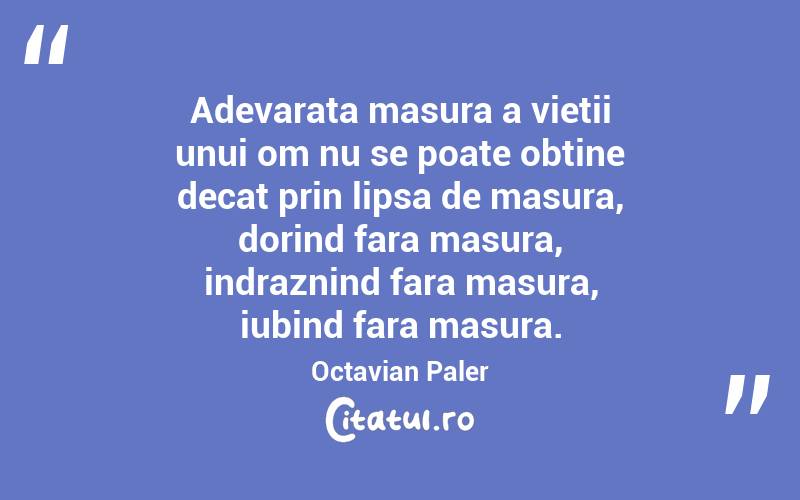 Adevarata masura a vietii unui om nu se poate obtine decat prin lipsa de masura, dorind fara masura, indraznind fara masura, iubind fara masura. Octavian Paler
