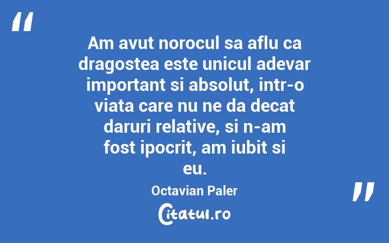Am avut norocul sa aflu ca dragostea este unicul adevar important si absolut, intr-o viata care nu ne da decat daruri relative, si n-am fost ipocrit, am iubit si eu. Octavian Paler
