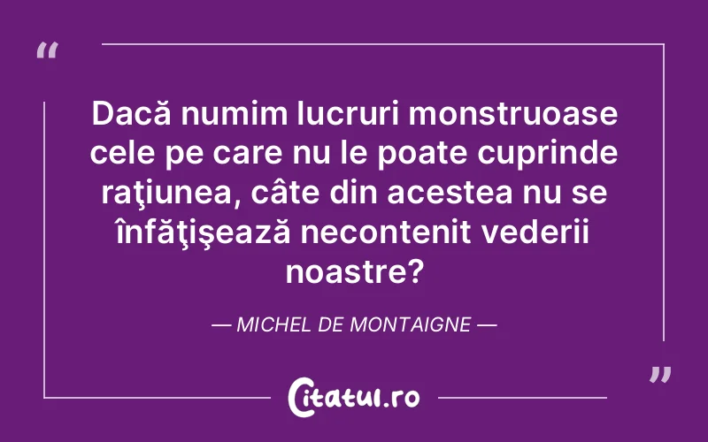 Dacă numim lucruri monstruoase cele pe care nu le poate cuprinde raţiunea, câte din acestea nu se înfăţişează necontenit vederii noastre?	Michel de Montaigne