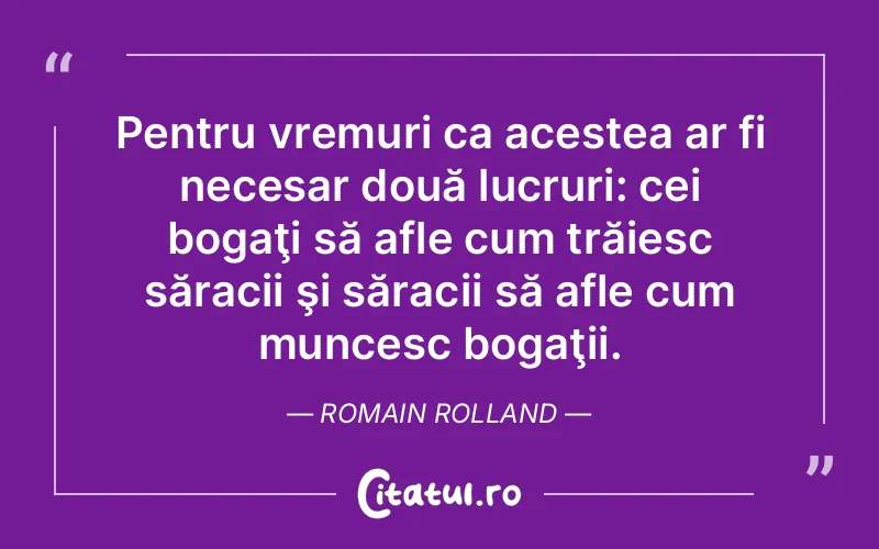 Pentru vremuri ca acestea ar fi necesar două lucruri: cei bogaţi să afle cum trăiesc săracii şi săracii să afle cum muncesc bogaţii. Romain Rolland