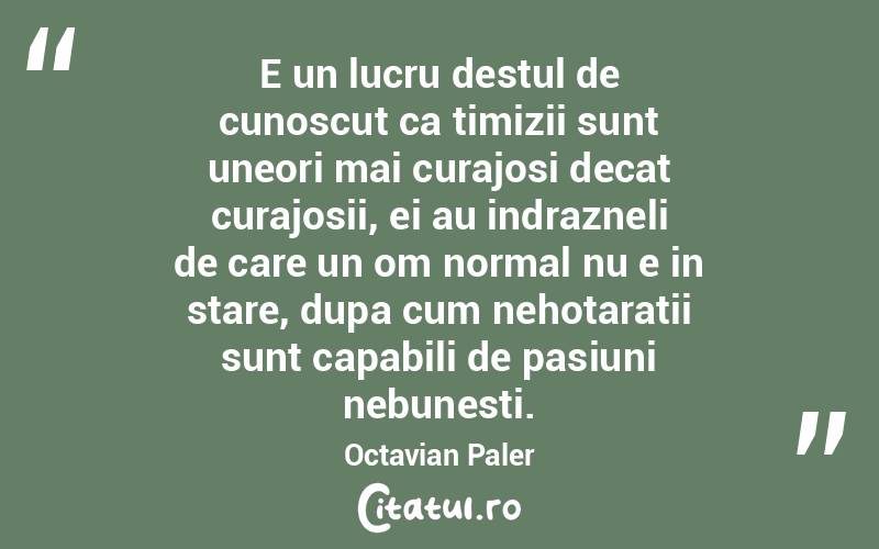 E un lucru destul de cunoscut ca timizii sunt uneori mai curajosi decat curajosii, ei au indrazneli de care un om normal nu e in stare, dupa cum nehotaratii sunt capabili de pasiuni nebunesti. Octavian Paler