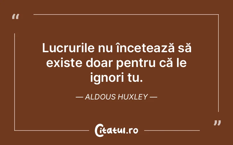 Lucrurile nu încetează să existe doar pentru că le ignori tu. Aldous Huxley