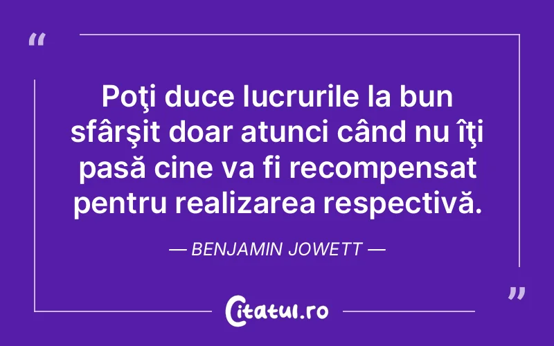 Poţi duce lucrurile la bun sfârşit doar atunci când nu îţi pasă cine va fi recompensat pentru realizarea respectivă. Benjamin Jowett