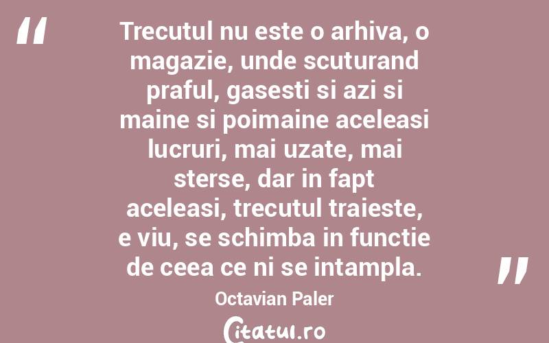 Trecutul nu este o arhiva, o magazie, unde scuturand praful, gasesti si azi si maine si poimaine aceleasi lucruri, mai uzate, mai sterse, dar in fapt aceleasi, trecutul traieste, e viu, se schimba in functie de ceea ce ni se intampla. Octavian Paler
