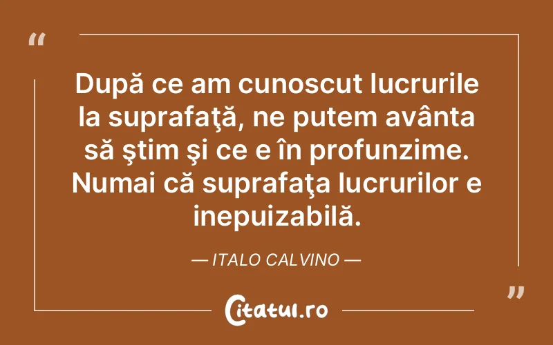 După ce am cunoscut lucrurile la suprafaţă, ne putem avânta să ştim şi ce e în profunzime. Numai că suprafaţa lucrurilor e inepuizabilă. Italo Calvino
