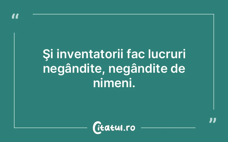 Şi inventatorii fac lucruri negândite, negândite de nimeni.
