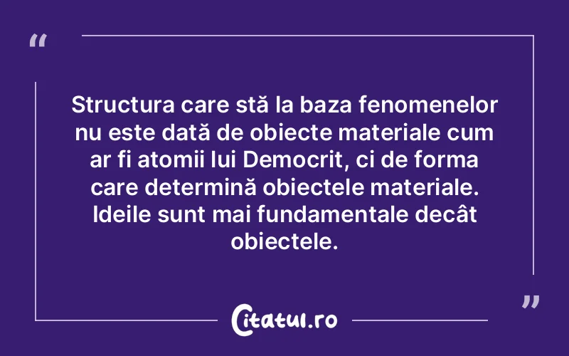 Structura care stă la baza fenomenelor nu este dată de obiecte materiale cum ar fi atomii lui Democrit, ci de forma care determină obiectele materiale. Ideile sunt mai fundamentale decât obiectele.
