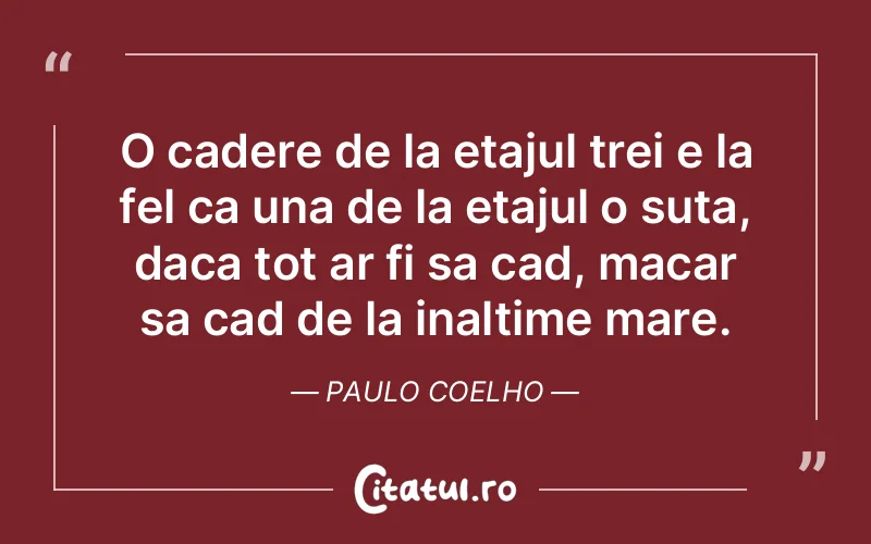 O cadere de la etajul trei e la fel ca una de la etajul o suta, daca tot ar fi sa cad, macar sa cad de la inaltime mare. Paulo Coelho