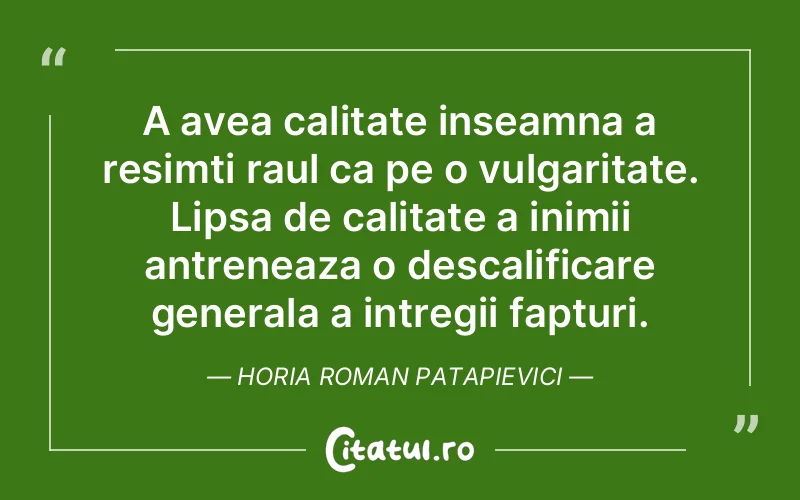 A avea calitate inseamna a resimti raul ca pe o vulgaritate. Lipsa de calitate a inimii antreneaza o descalificare generala a intregii fapturi. Horia Roman Patapievici