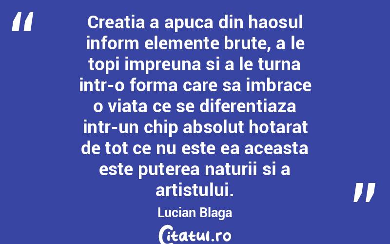 Creatia a apuca din haosul inform elemente brute, a le topi impreuna si a le turna intr-o forma care sa imbrace o viata ce se diferentiaza intr-un chip absolut hotarat de tot ce nu este ea aceasta este puterea naturii si a artistului. Lucian Blaga