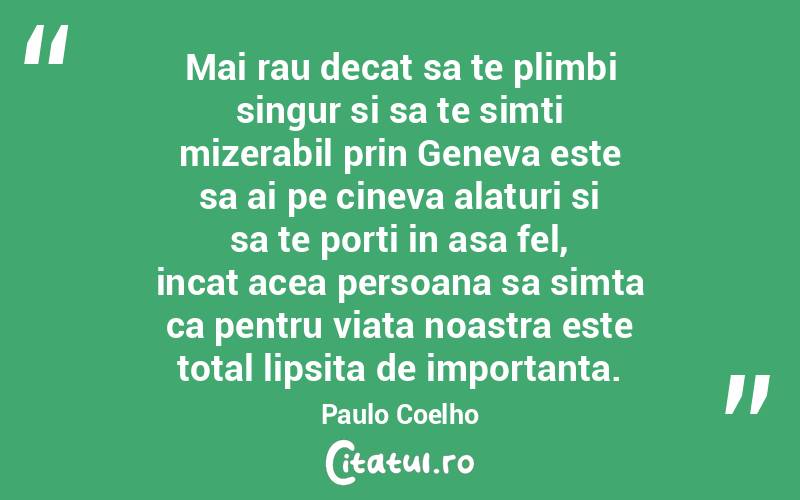Mai rau decat sa te plimbi singur si sa te simti mizerabil prin Geneva este sa ai pe cineva alaturi si sa te porti in asa fel, incat acea persoana sa simta ca pentru viata noastra este total lipsita de importanta. Paulo Coelho