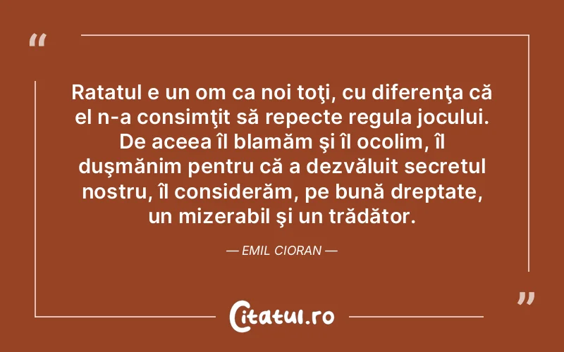 Ratatul e un om ca noi toţi, cu diferenţa că el n-a consimţit să repecte regula jocului. De aceea îl blamăm şi îl ocolim, îl duşmănim pentru că a dezvăluit secretul nostru, îl considerăm, pe bună dreptate, un mizerabil şi un trădător. Emil Cioran