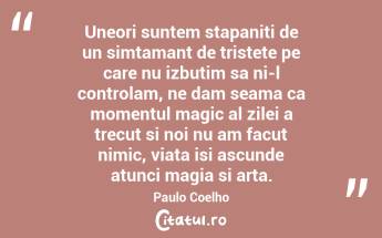 Uneori suntem stapaniti de un simtamant de tristete pe care nu izbutim sa ni-l controlam, ne dam seama ca momentul magic al zilei a trecut si noi nu am facut nimic, viata isi ascunde atunci magia si arta. Paulo Coelho...
