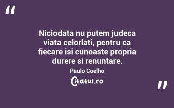 Niciodata nu putem judeca viata celorlati, pentru ca fiecare isi cunoaste propria durere si renuntare. Paulo Coelho...