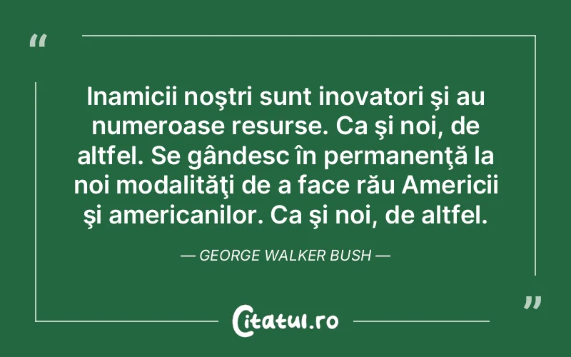 Inamicii noştri sunt inovatori şi au numeroase resurse. Ca şi noi, de altfel. Se gândesc în permanenţă la noi modalităţi de a face rău Americii şi americanilor. Ca şi noi, de altfel. George Walker Bush