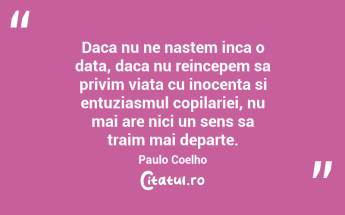 Daca nu ne nastem inca o data, daca nu reincepem sa privim viata cu inocenta si entuziasmul copilariei, nu mai are nici un sens sa traim mai departe. Paulo Coelho...